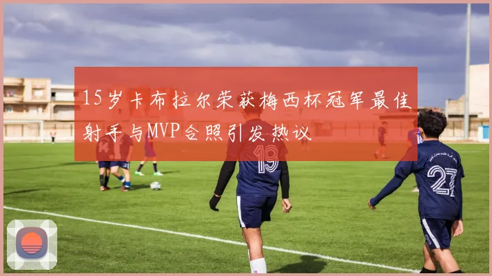 15岁卡布拉尔荣获梅西杯冠军最佳射手与MVP合照引发热议