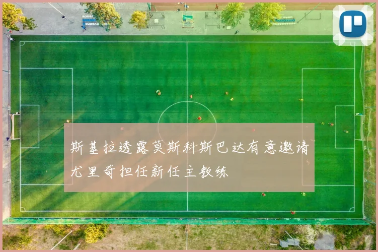 斯基拉透露莫斯科斯巴达有意邀请尤里奇担任新任主教练