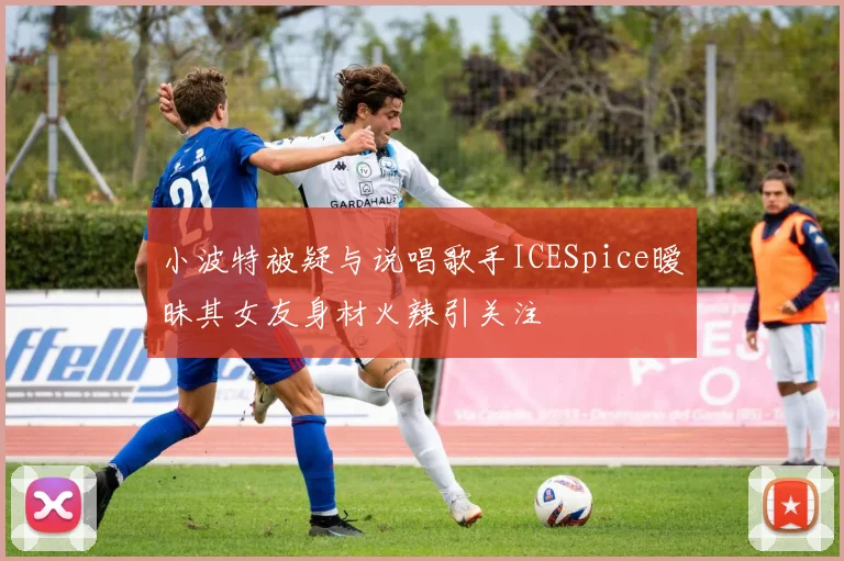 小波特被疑与说唱歌手ICESpice暧昧其女友身材火辣引关注