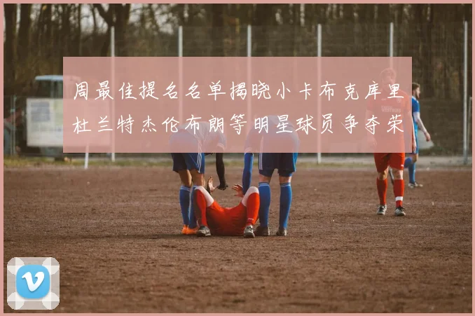 周最佳提名名单揭晓小卡布克库里杜兰特杰伦布朗等明星球员争夺荣誉