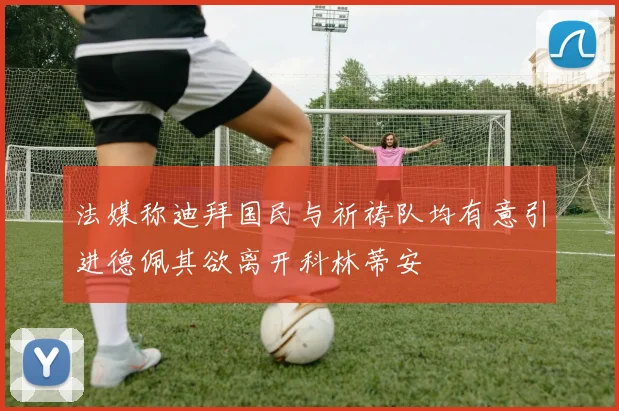 法媒称迪拜国民与祈祷队均有意引进德佩其欲离开科林蒂安