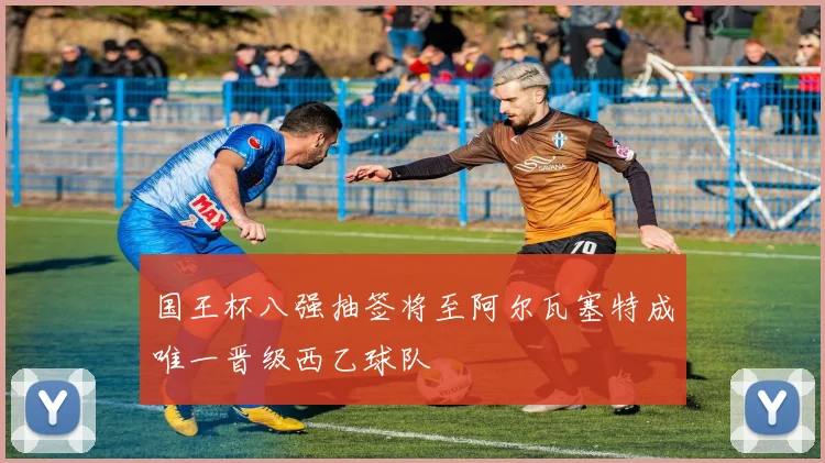 国王杯八强抽签将至阿尔瓦塞特成唯一晋级西乙球队