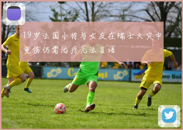 19岁法国小将与女友在瑞士火灾中重伤仍需治疗无法言语