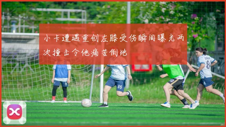 小卡遭遇重创左膝受伤瞬间曝光两次撞击令他痛苦倒地