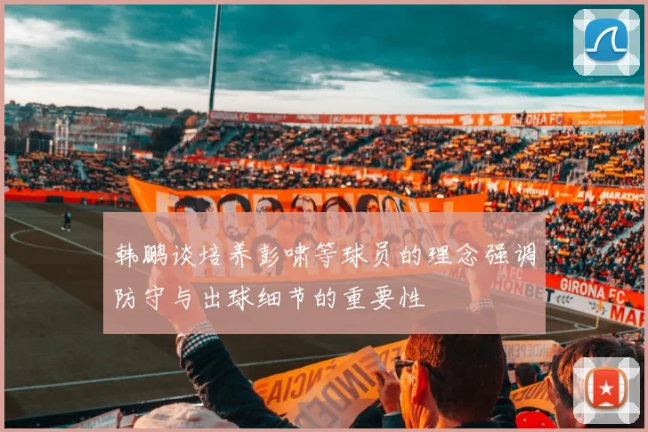 韩鹏谈培养彭啸等球员的理念强调防守与出球细节的重要性