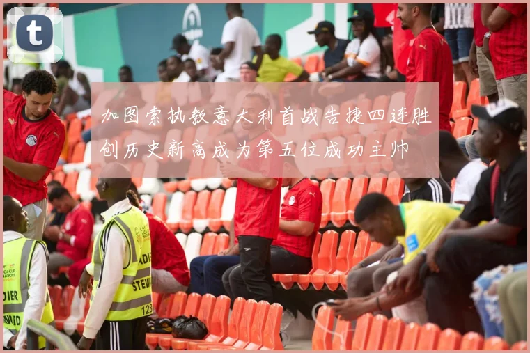 加图索执教意大利首战告捷四连胜创历史新高成为第五位成功主帅