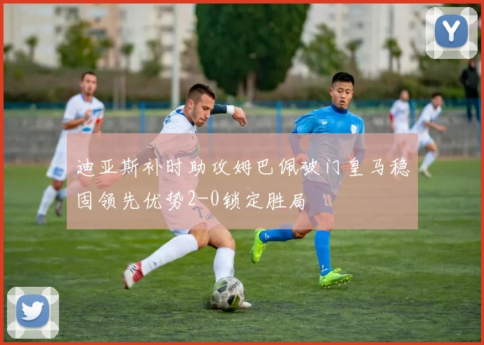迪亚斯补时助攻姆巴佩破门皇马稳固领先优势2-0锁定胜局
