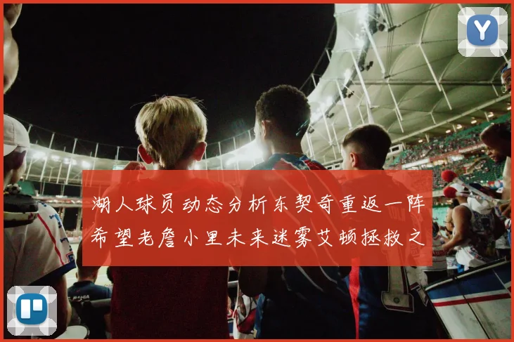 湖人球员动态分析东契奇重返一阵希望老詹小里未来迷雾艾顿拯救之战前景探讨