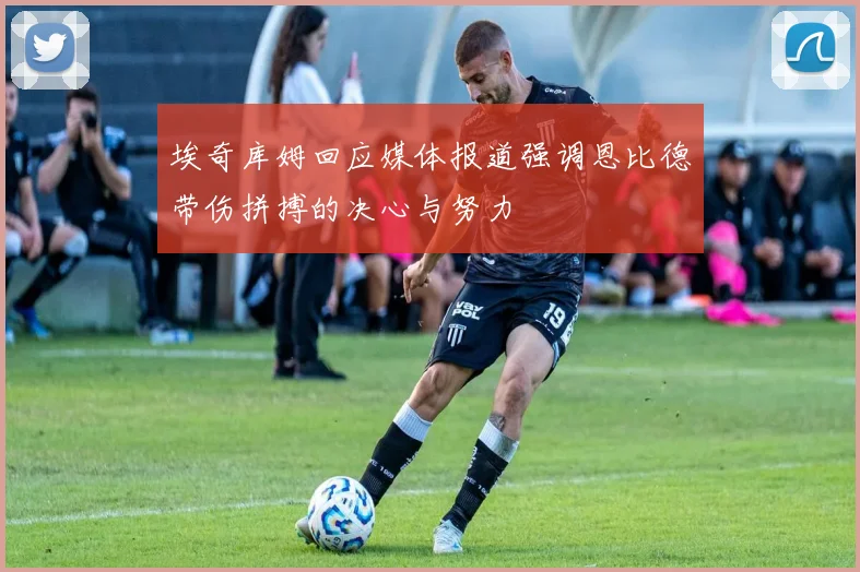 埃奇库姆回应媒体报道强调恩比德带伤拼搏的决心与努力