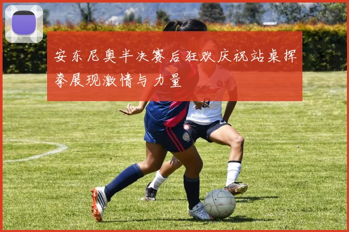 安东尼奥半决赛后狂欢庆祝站桌挥拳展现激情与力量