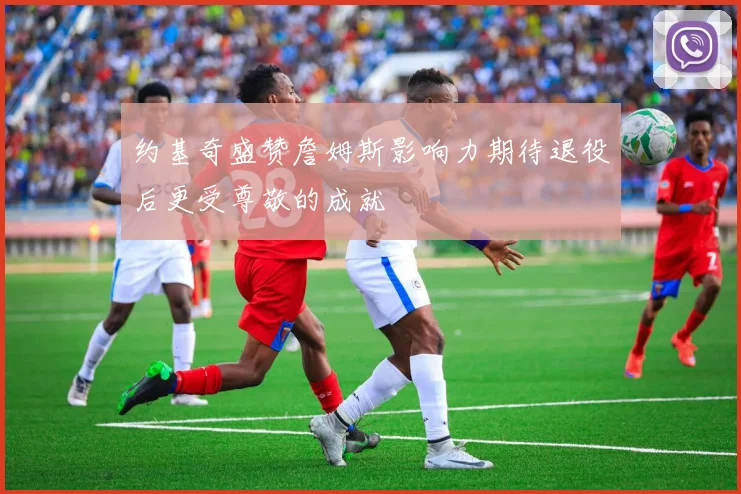 约基奇盛赞詹姆斯影响力期待退役后更受尊敬的成就