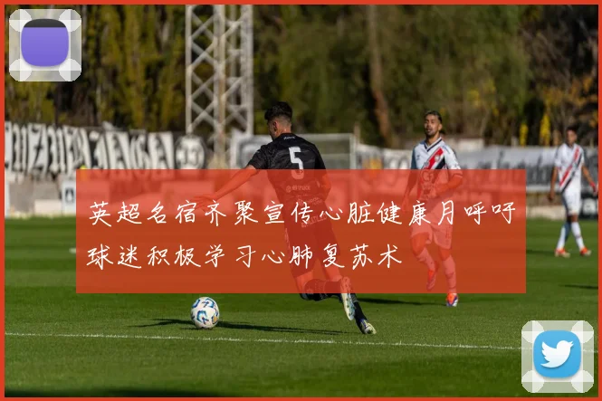 英超名宿齐聚宣传心脏健康月呼吁球迷积极学习心肺复苏术