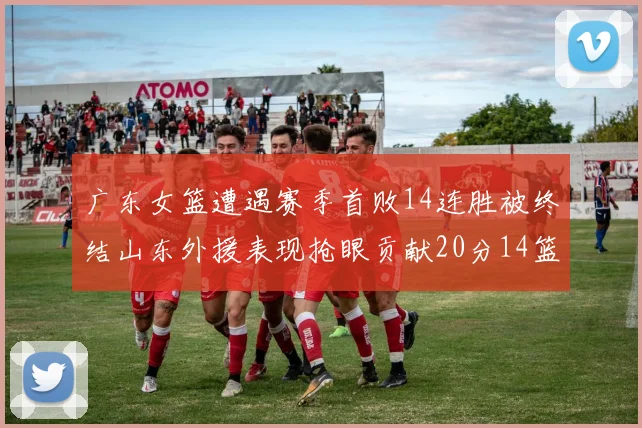 广东女篮遭遇赛季首败14连胜被终结山东外援表现抢眼贡献20分14篮板5助攻