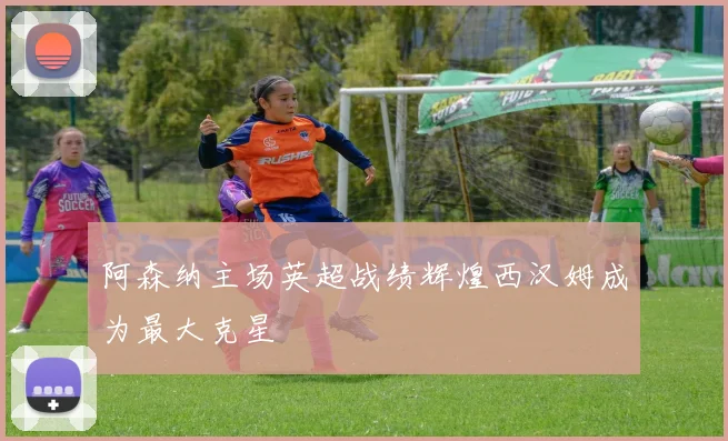 阿森纳主场英超战绩辉煌西汉姆成为最大克星