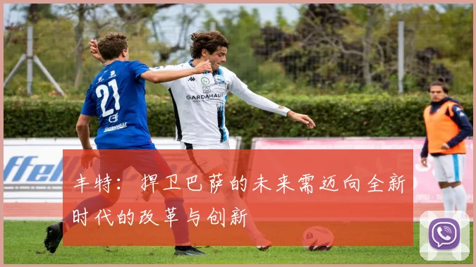 丰特：捍卫巴萨的未来需迈向全新时代的改革与创新