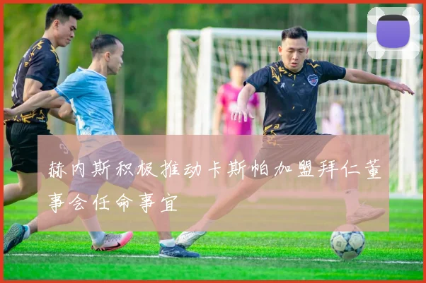 赫内斯积极推动卡斯帕加盟拜仁董事会任命事宜