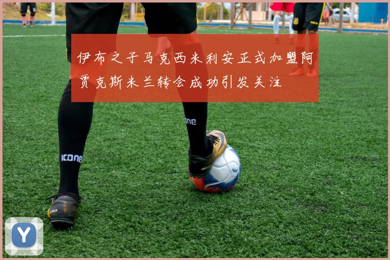 伊布之子马克西米利安正式加盟阿贾克斯米兰转会成功引发关注