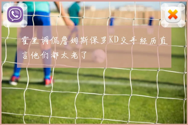 霍里调侃詹姆斯保罗KD交手经历直言他们都太老了