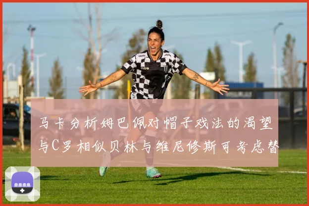 马卡分析姆巴佩对帽子戏法的渴望与C罗相似贝林与维尼修斯可考虑替补出战