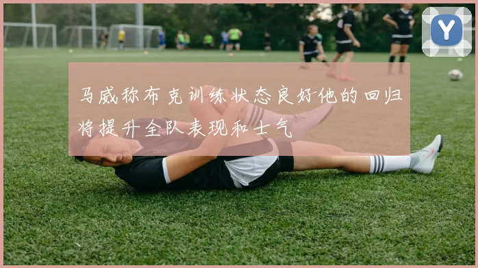 马威称布克训练状态良好他的回归将提升全队表现和士气