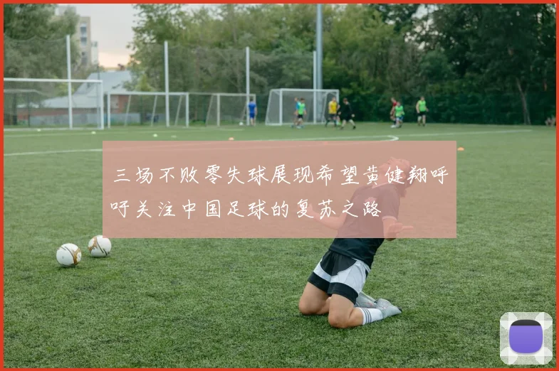 三场不败零失球展现希望黄健翔呼吁关注中国足球的复苏之路