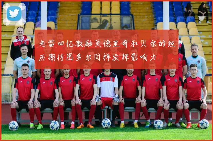 老雷回忆激励莫德里奇和贝尔的经历期待图多尔同样发挥影响力