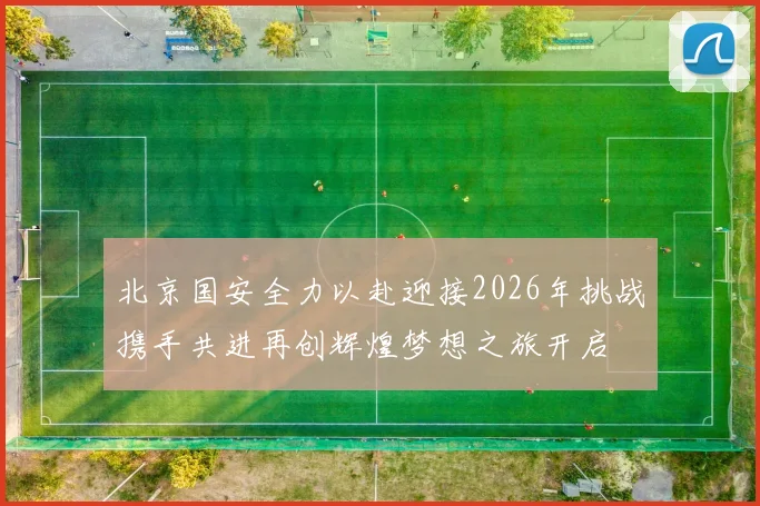 北京国安全力以赴迎接2026年挑战携手共进再创辉煌梦想之旅开启