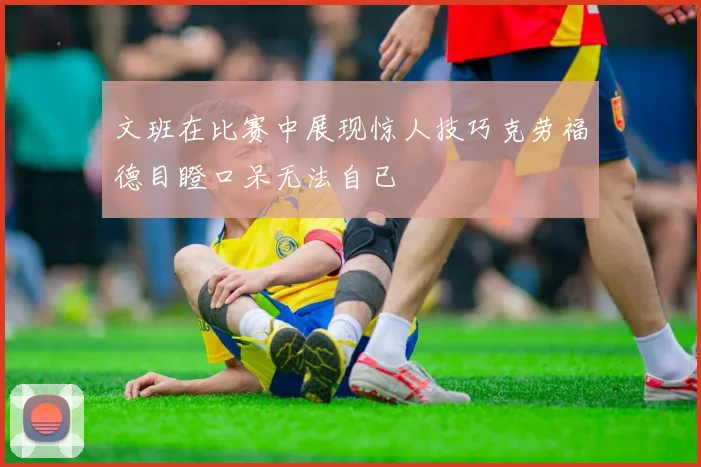 文班在比赛中展现惊人技巧克劳福德目瞪口呆无法自已