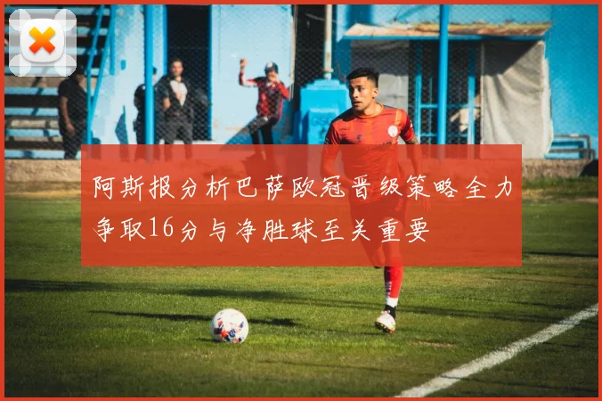 阿斯报分析巴萨欧冠晋级策略全力争取16分与净胜球至关重要