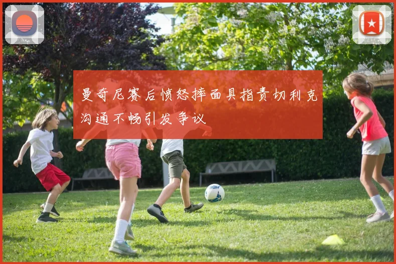 曼奇尼赛后愤怒摔面具指责切利克沟通不畅引发争议