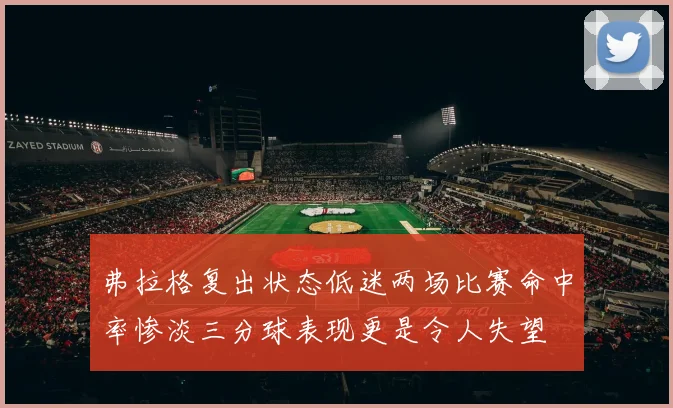 弗拉格复出状态低迷两场比赛命中率惨淡三分球表现更是令人失望