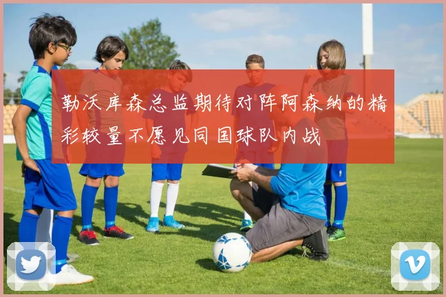 勒沃库森总监期待对阵阿森纳的精彩较量不愿见同国球队内战
