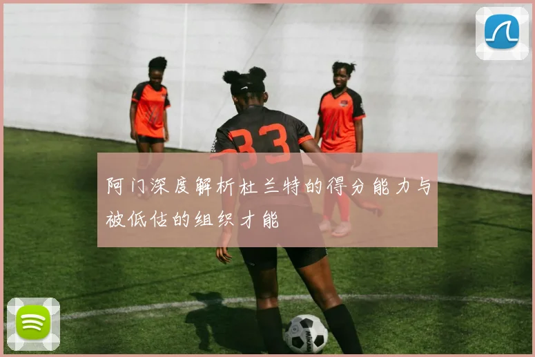 阿门深度解析杜兰特的得分能力与被低估的组织才能