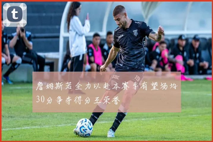 詹姆斯若全力以赴本赛季有望场均30分争夺得分王荣誉