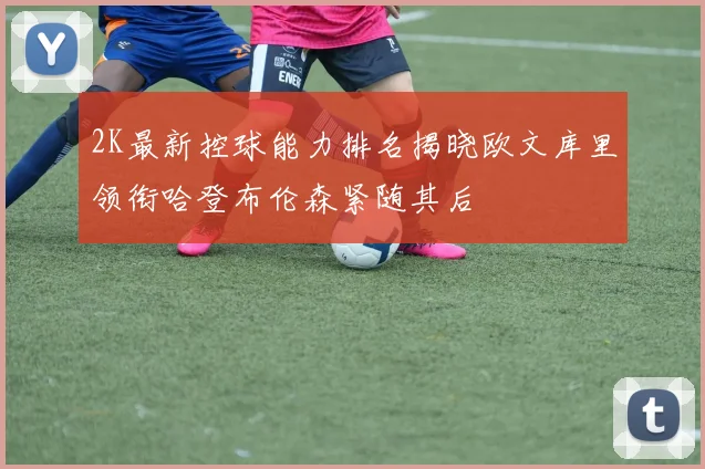 2K最新控球能力排名揭晓欧文库里领衔哈登布伦森紧随其后