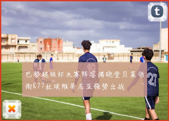 巴黎超级杯决赛阵容揭晓登贝莱领衔K77杜埃维蒂尼亚强势出战