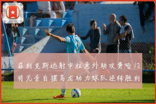 菲利克斯远射中柱意外助攻费哈门将无奈自摆乌龙助力球队逆转胜利