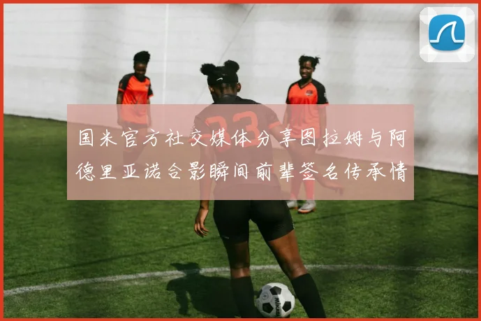 国米官方社交媒体分享图拉姆与阿德里亚诺合影瞬间前辈签名传承情怀