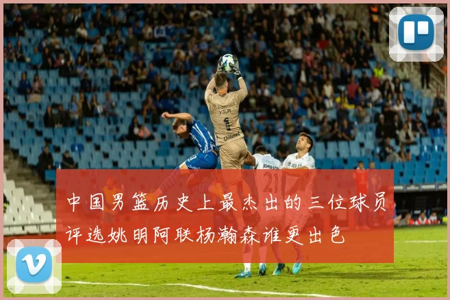 中国男篮历史上最杰出的三位球员评选姚明阿联杨瀚森谁更出色